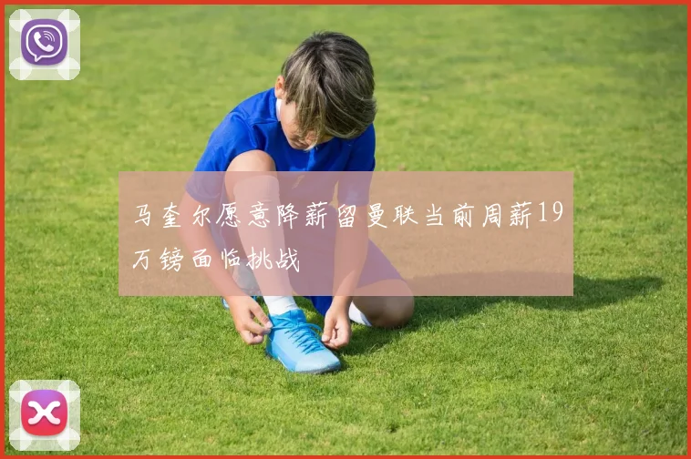 马奎尔愿意降薪留曼联当前周薪19万镑面临挑战