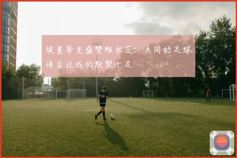 埃基蒂克盛赞维尔茨：共同的足球语言让我们默契十足
