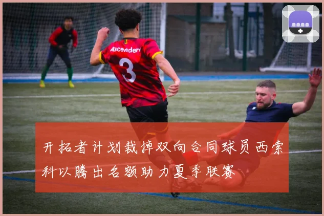 开拓者计划裁掉双向合同球员西索科以腾出名额助力夏季联赛