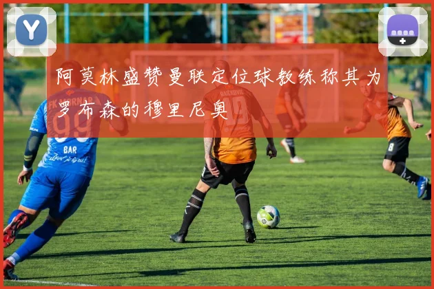 阿莫林盛赞曼联定位球教练称其为罗布森的穆里尼奥