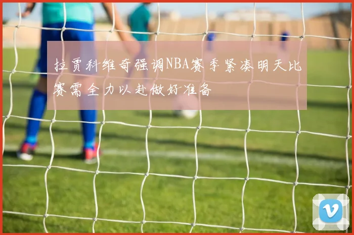 拉贾科维奇强调NBA赛季紧凑明天比赛需全力以赴做好准备