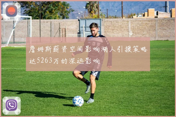 詹姆斯薪资空间影响湖人引援策略达5263万的深远影响