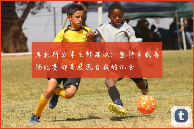 库杜斯分享主帅建议：坚持自我每场比赛都是展现自我的机会