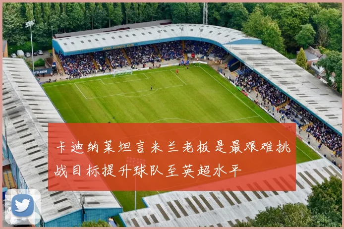 卡迪纳莱坦言米兰老板是最艰难挑战目标提升球队至英超水平