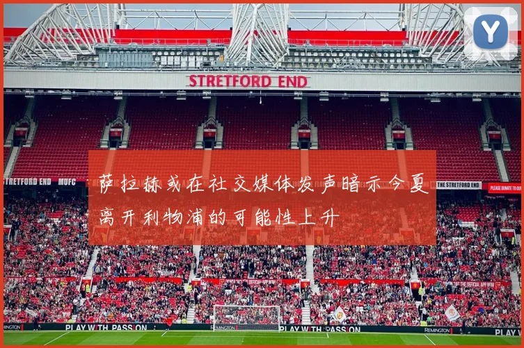 萨拉赫或在社交媒体发声暗示今夏离开利物浦的可能性上升