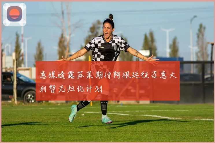 意媒透露苏莱期待阿根廷征召意大利暂无归化计划