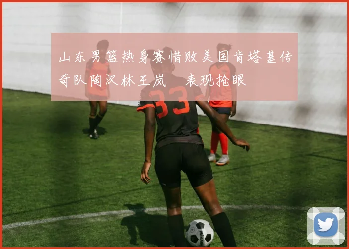 山东男篮热身赛惜败美国肯塔基传奇队陶汉林王岚嵚表现抢眼