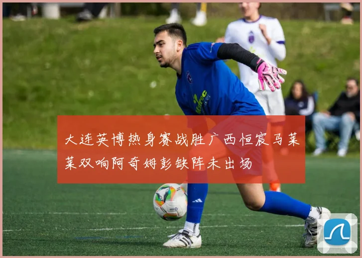 大连英博热身赛战胜广西恒宸马莱莱双响阿奇姆彭缺阵未出场