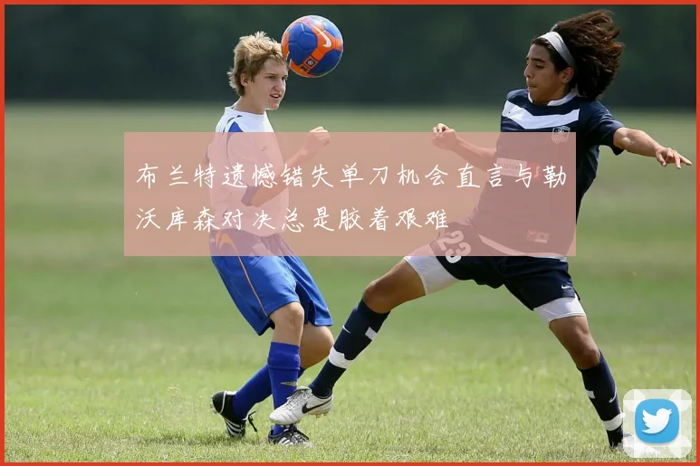 布兰特遗憾错失单刀机会直言与勒沃库森对决总是胶着艰难