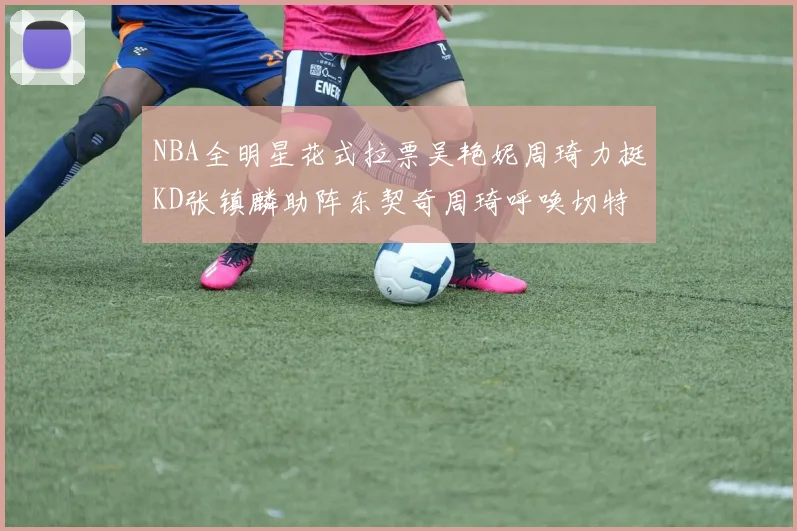 NBA全明星花式拉票吴艳妮周琦力挺KD张镇麟助阵东契奇周琦呼唤切特共襄盛举