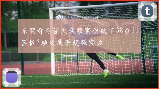 东契奇尽管失误频繁仍砍下38分11篮板5助攻展现超强实力