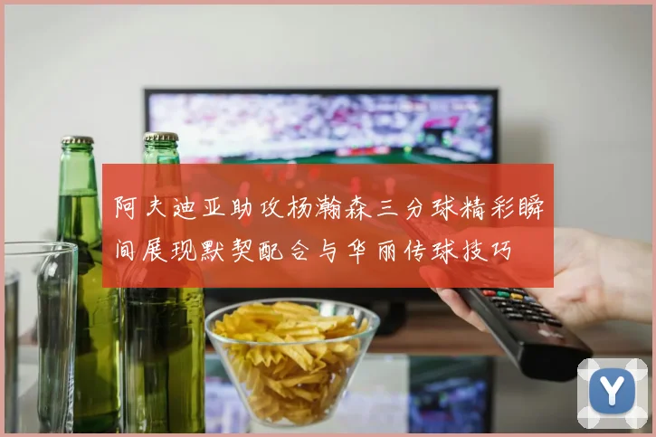 阿夫迪亚助攻杨瀚森三分球精彩瞬间展现默契配合与华丽传球技巧