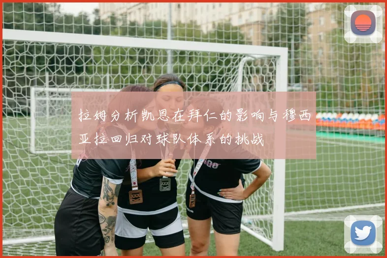 拉姆分析凯恩在拜仁的影响与穆西亚拉回归对球队体系的挑战