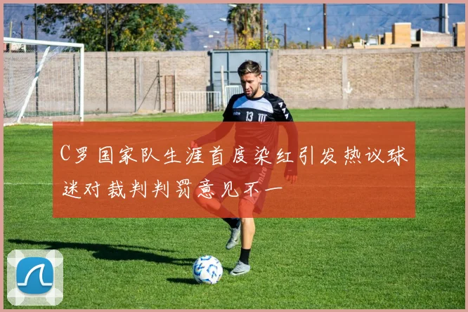 C罗国家队生涯首度染红引发热议球迷对裁判判罚意见不一