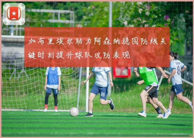 加布里埃尔助力阿森纳稳固防线关键时刻提升球队攻防表现