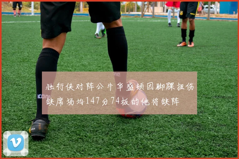 独行侠对阵公牛华盛顿因脚踝扭伤缺席场均147分74板的他将缺阵