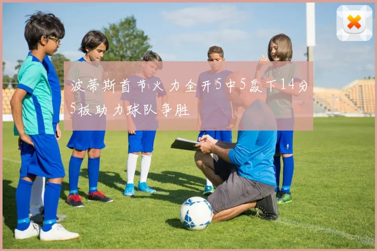 波蒂斯首节火力全开5中5轰下14分5板助力球队争胜
