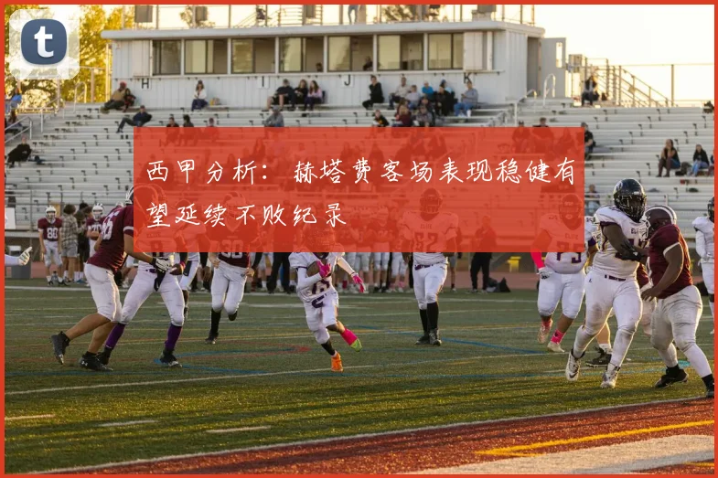 西甲分析：赫塔费客场表现稳健有望延续不败纪录