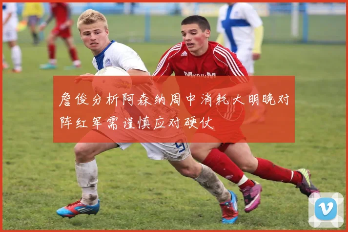 詹俊分析阿森纳周中消耗大明晚对阵红军需谨慎应对硬仗