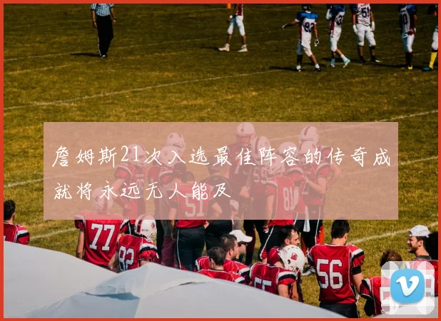 詹姆斯21次入选最佳阵容的传奇成就将永远无人能及