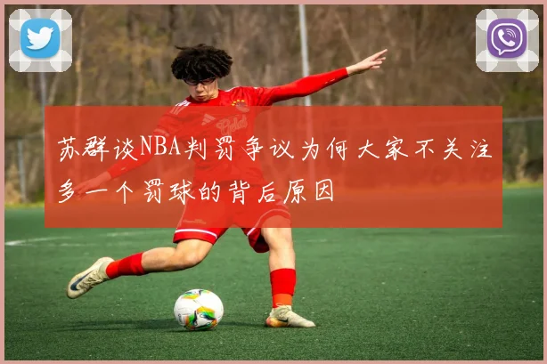苏群谈NBA判罚争议为何大家不关注多一个罚球的背后原因