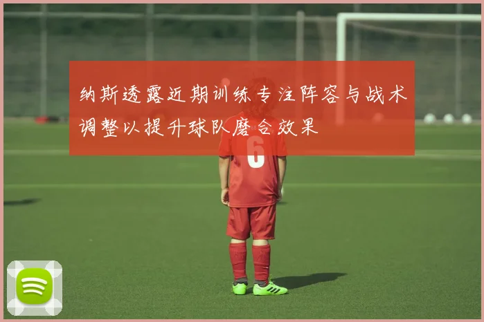 纳斯透露近期训练专注阵容与战术调整以提升球队磨合效果