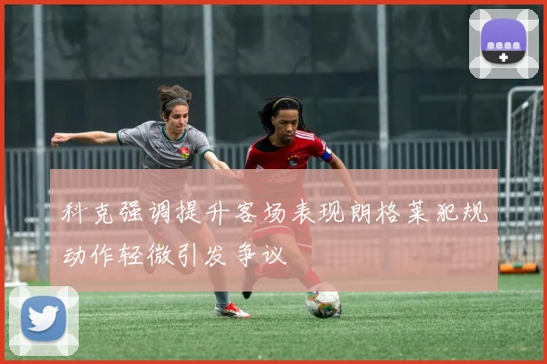 科克强调提升客场表现朗格莱犯规动作轻微引发争议