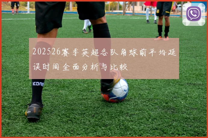 202526赛季英超各队角球前平均延误时间全面分析与比较