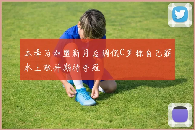 本泽马加盟新月后调侃C罗称自己薪水上涨并期待夺冠