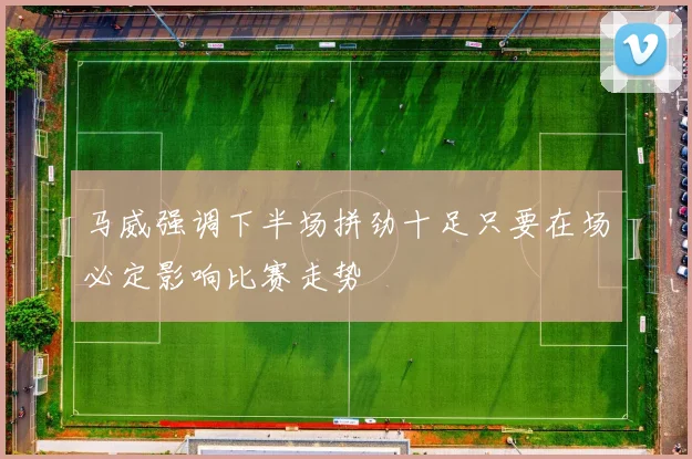 马威强调下半场拼劲十足只要在场必定影响比赛走势