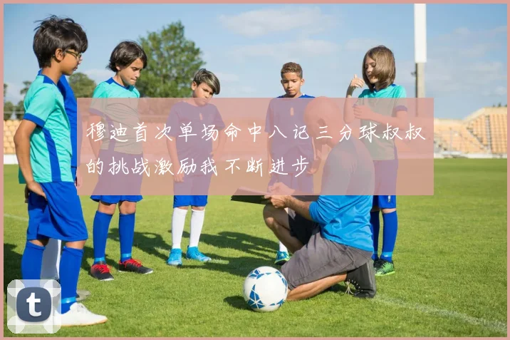 穆迪首次单场命中八记三分球叔叔的挑战激励我不断进步