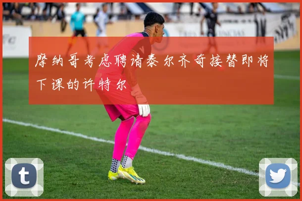 摩纳哥考虑聘请泰尔齐奇接替即将下课的许特尔
