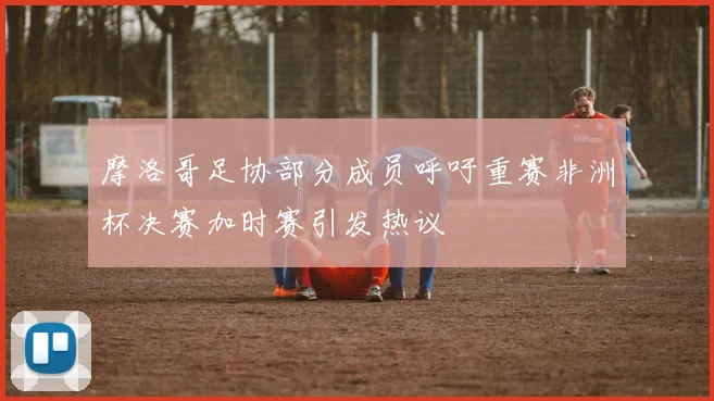 摩洛哥足协部分成员呼吁重赛非洲杯决赛加时赛引发热议