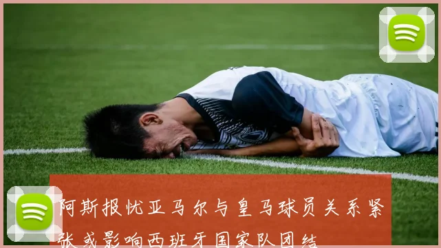 阿斯报忧亚马尔与皇马球员关系紧张或影响西班牙国家队团结