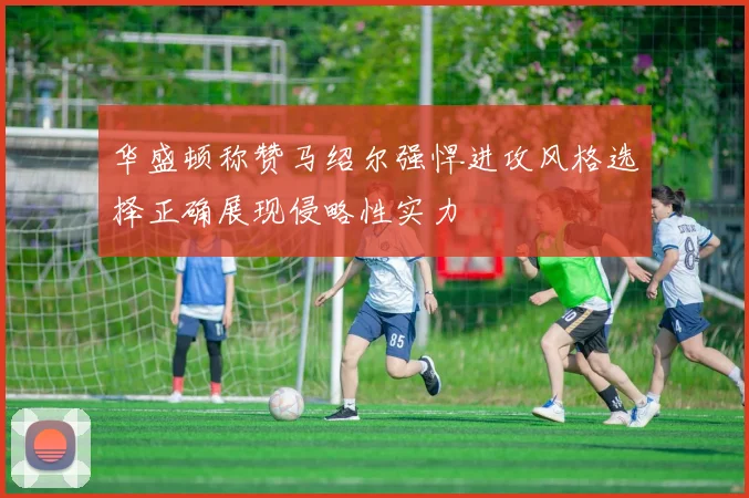 华盛顿称赞马绍尔强悍进攻风格选择正确展现侵略性实力