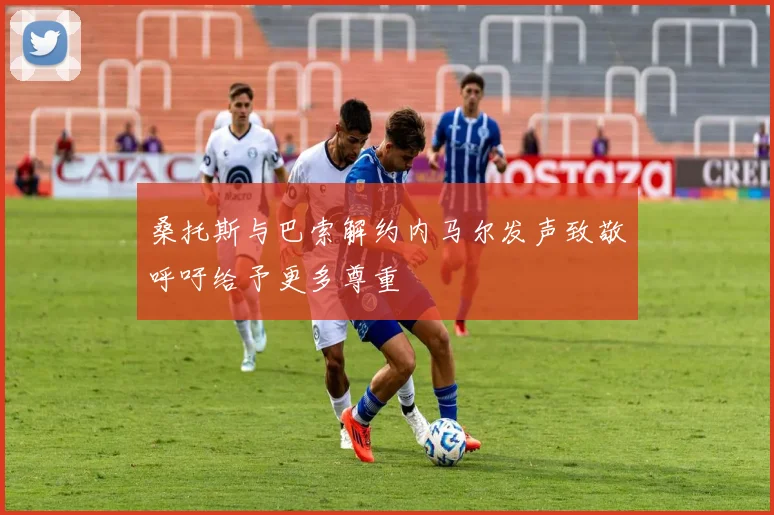 桑托斯与巴索解约内马尔发声致敬呼吁给予更多尊重
