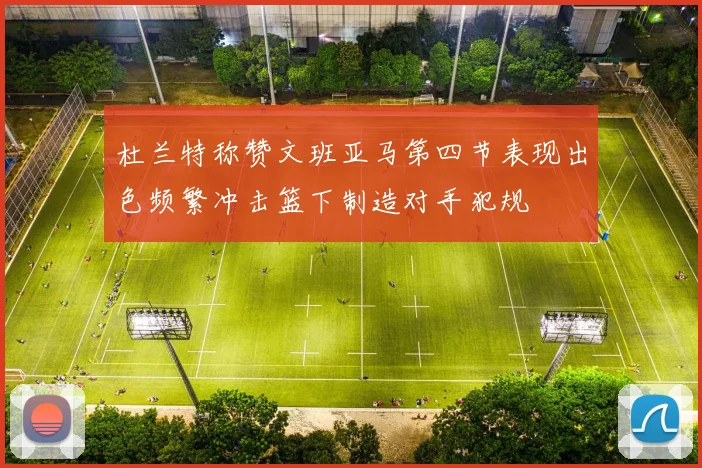 杜兰特称赞文班亚马第四节表现出色频繁冲击篮下制造对手犯规