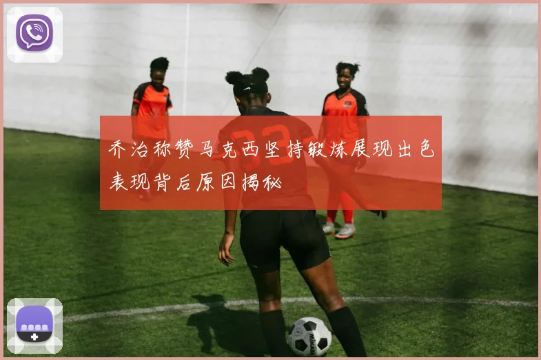 乔治称赞马克西坚持锻炼展现出色表现背后原因揭秘