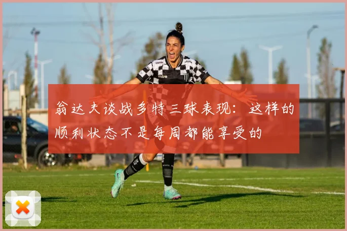 翁达夫谈战多特三球表现：这样的顺利状态不是每周都能享受的