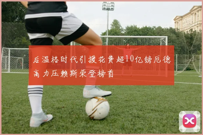 后温格时代引援花费超10亿镑厄德高力压赖斯荣登榜首