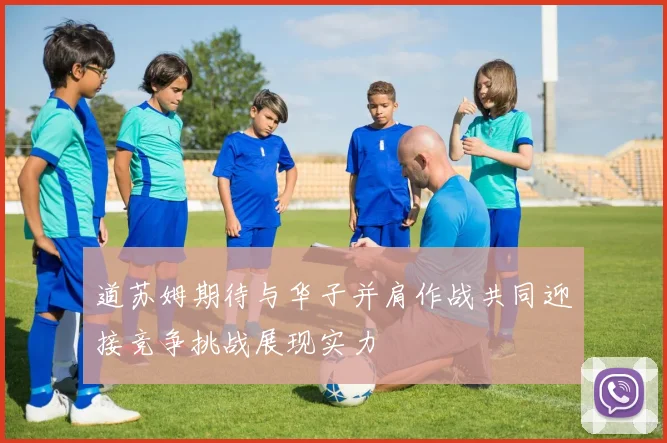 道苏姆期待与华子并肩作战共同迎接竞争挑战展现实力