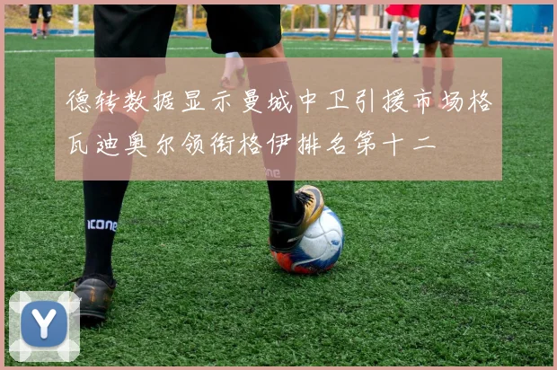 德转数据显示曼城中卫引援市场格瓦迪奥尔领衔格伊排名第十二