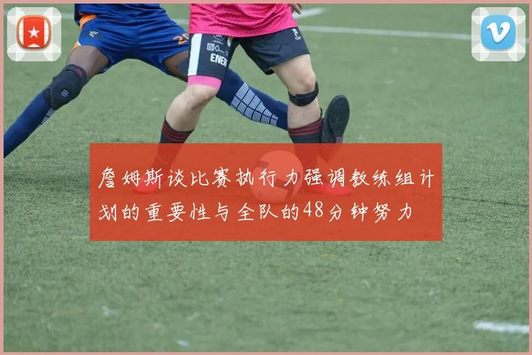 詹姆斯谈比赛执行力强调教练组计划的重要性与全队的48分钟努力