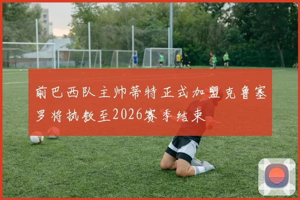 前巴西队主帅蒂特正式加盟克鲁塞罗将执教至2026赛季结束